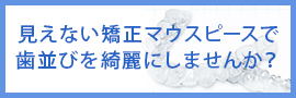 見えない矯正マウスピースで歯並びを綺麗にしませんか？